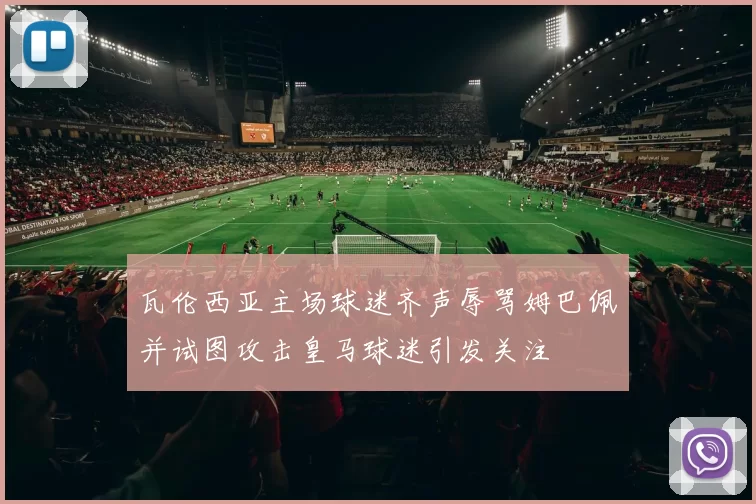 瓦伦西亚主场球迷齐声辱骂姆巴佩并试图攻击皇马球迷引发关注