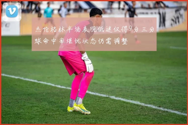 杰伦格林半场表现低迷仅得9分三分球命中率堪忧状态仍需调整