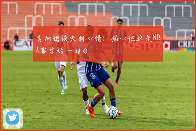 肯纳德谈失利心情：痛心但这是NBA赛季的一部分